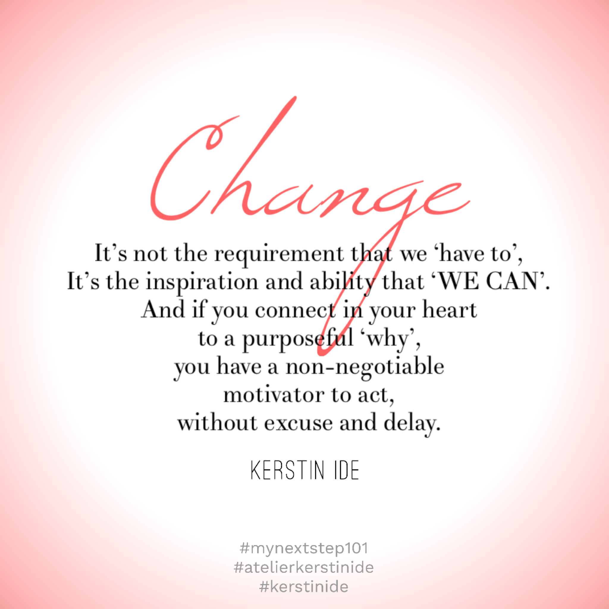 Kerstin Ide Quote
CHANGE: it’s not the requirement that we ‘have to’,
it’s the inspiration and ability that ‘WE CAN’.
And if you connect in your heart to a purposeful ‘why’, you have a non-negotiable motivator to act, without excuse or delay.