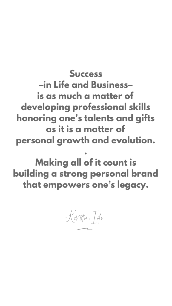 "Success-in Life and Business-is as much a matter of developing professional skills honoring one's talents and gifts, as it is a matter of personal growth and evolution.
Making all of it count is building a strong personal brand that empowers one's legacy."
Quote by Kerstin Ide \ Lebenskunst